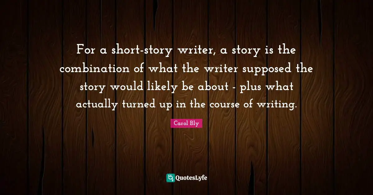 Carol Bly Quotes: "For a short-story writer, a story is the combination of what the writer supposed the story would likely be about - plus what actually turned up in the course of writing."