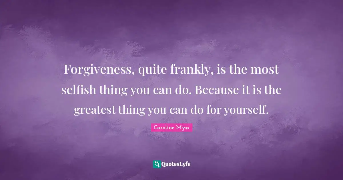 Forgiveness, quite frankly, is the most selfish thing you can do. Because it is the greatest thing you can do for yourself.