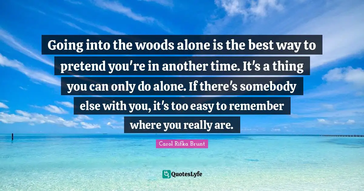 Going into the woods alone is the best way to pretend you're in another time. It's a thing you can only do alone. If there's somebody else with you, it's too easy to remember where you really are.