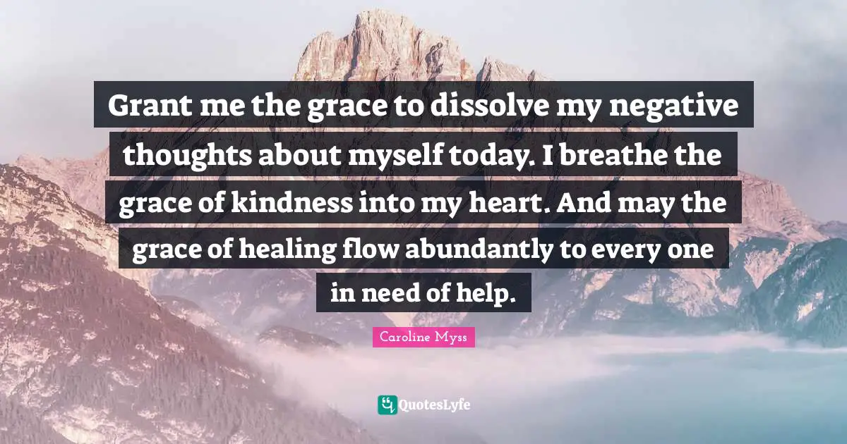 Caroline Myss Quotes: Grant me the grace to dissolve my negative thoughts about myself today. I breathe the grace of kindness into my heart. And may the grace of healing flow abundantly to every one in need of help.