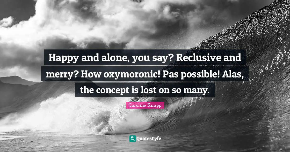 Happy and alone, you say? Reclusive and merry? How oxymoronic! Pas possible! Alas, the concept is lost on so many.