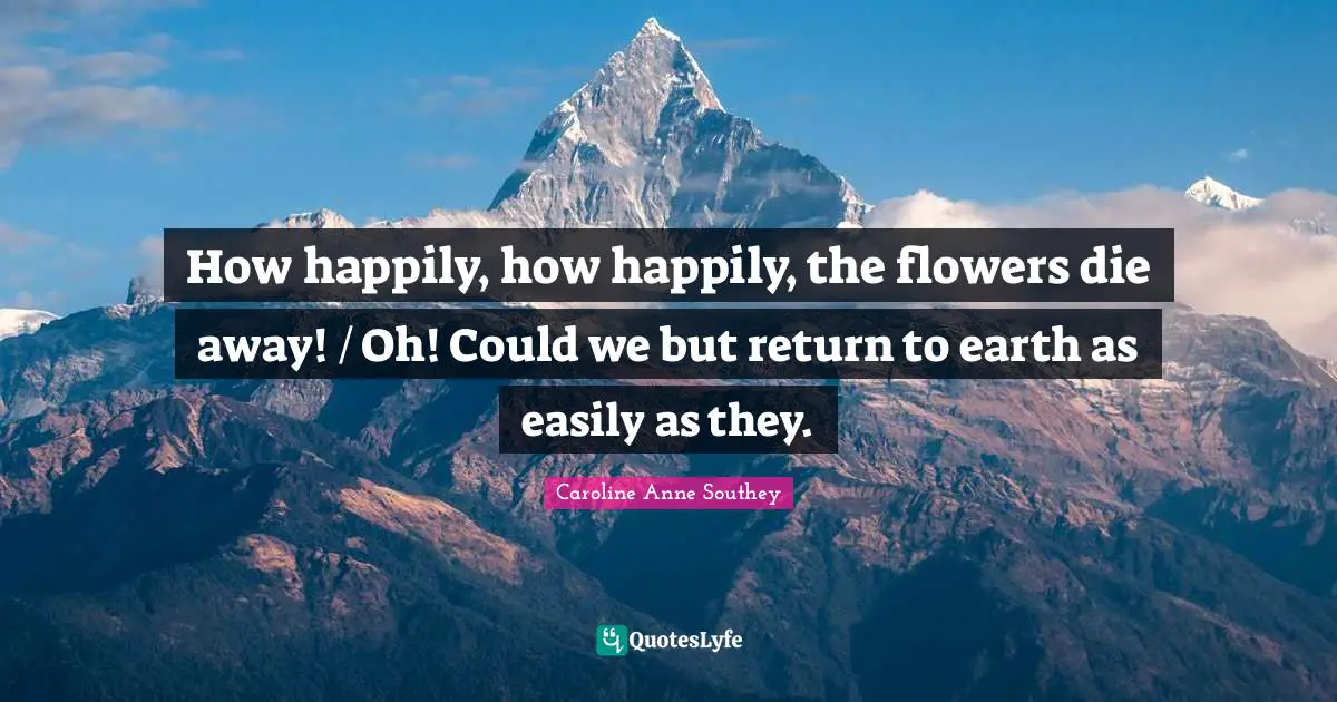 How happily, how happily, the flowers die away! / Oh! Could we but return to earth as easily as they.