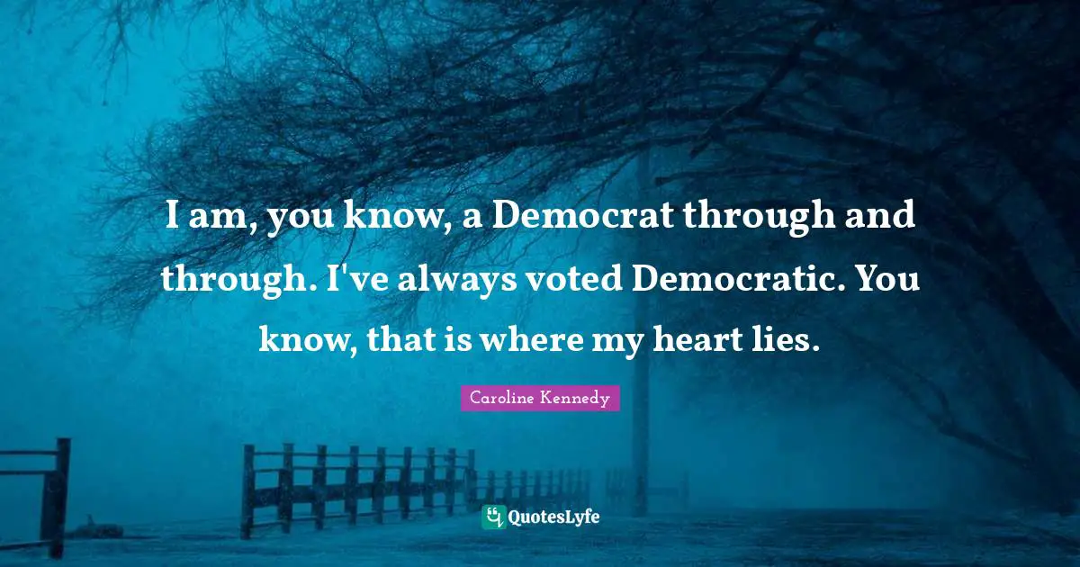 I am, you know, a Democrat through and through. I've always voted Democratic. You know, that is where my heart lies.