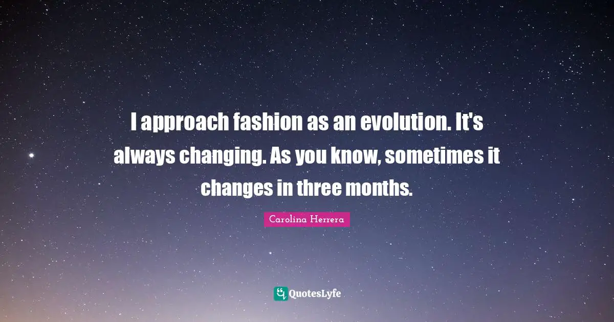 I approach fashion as an evolution. It's always changing. As you know, sometimes it changes in three months.