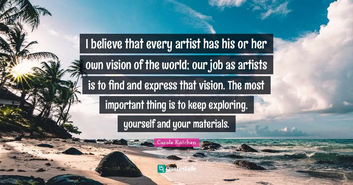 I believe that every artist has his or her own vision of the world; our job as artists is to find and express that vision. The most important thing is to keep exploring, yourself and your materials.
