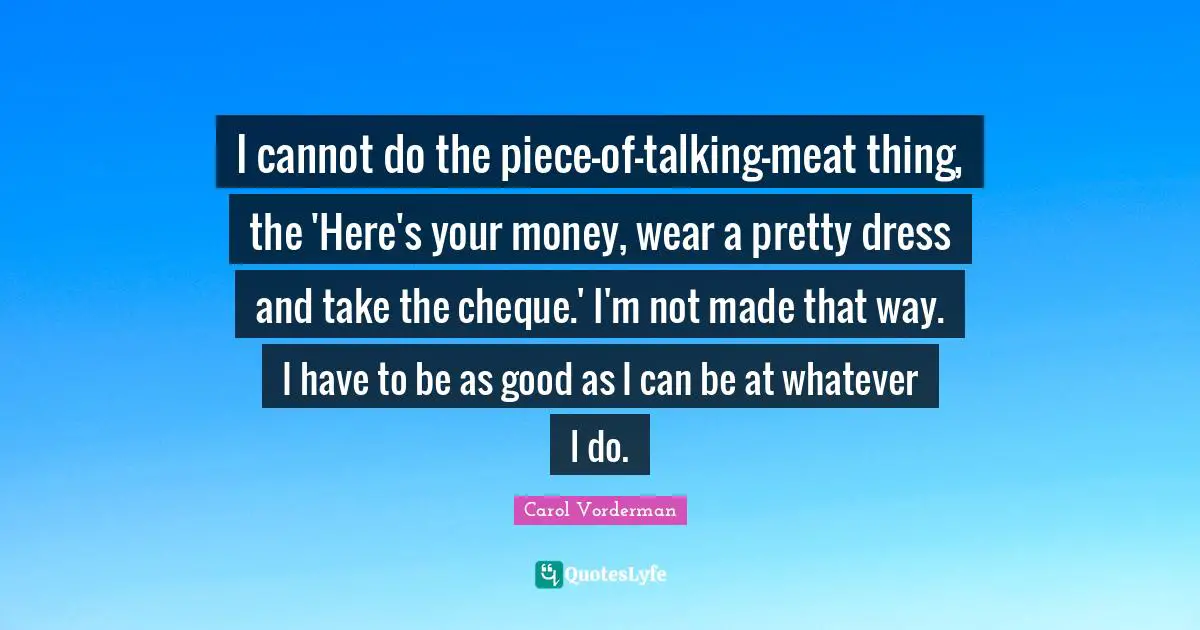 Dresses Quotes: "I cannot do the piece-of-talking-meat thing, the 'Here's your money, wear a pretty dress and take the cheque.' I'm not made that way. I have to be as good as I can be at whatever I do."