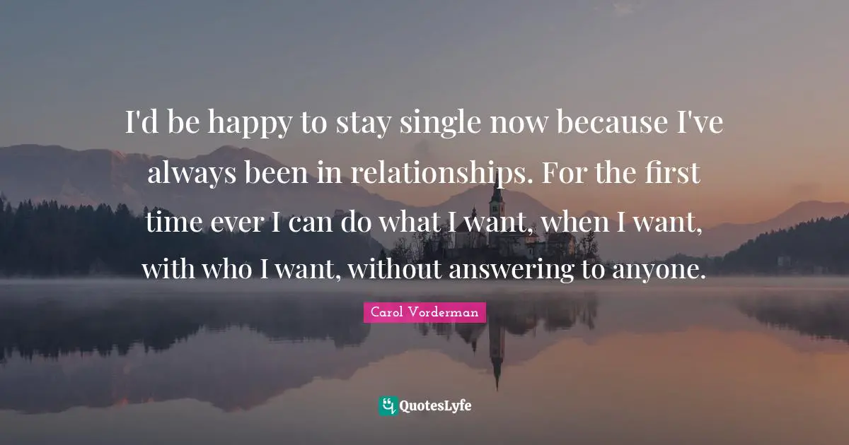 I'd be happy to stay single now because I've always been in relationships. For the first time ever I can do what I want, when I want, with who I want, without answering to anyone.