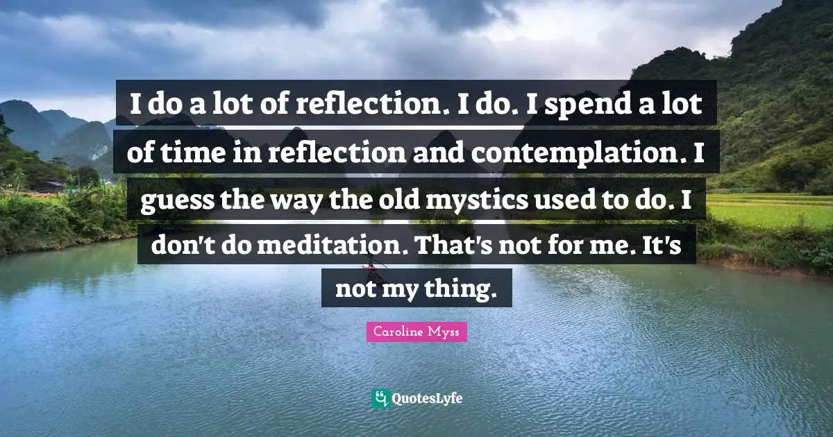 I do a lot of reflection. I do. I spend a lot of time in reflection and contemplation. I guess the way the old mystics used to do. I don't do meditation. That's not for me. It's not my thing.