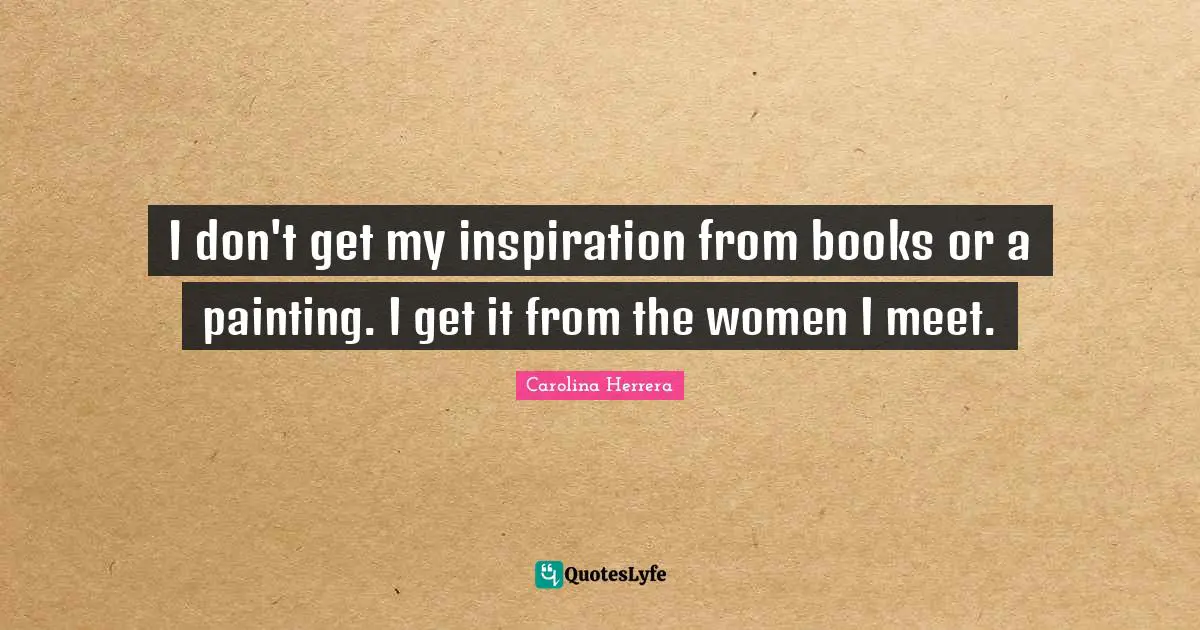 I don't get my inspiration from books or a painting. I get it from the women I meet.