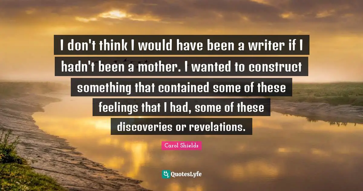 I don't think I would have been a writer if I hadn't been a mother. I wanted to construct something that contained some of these feelings that I had, some of these discoveries or revelations.