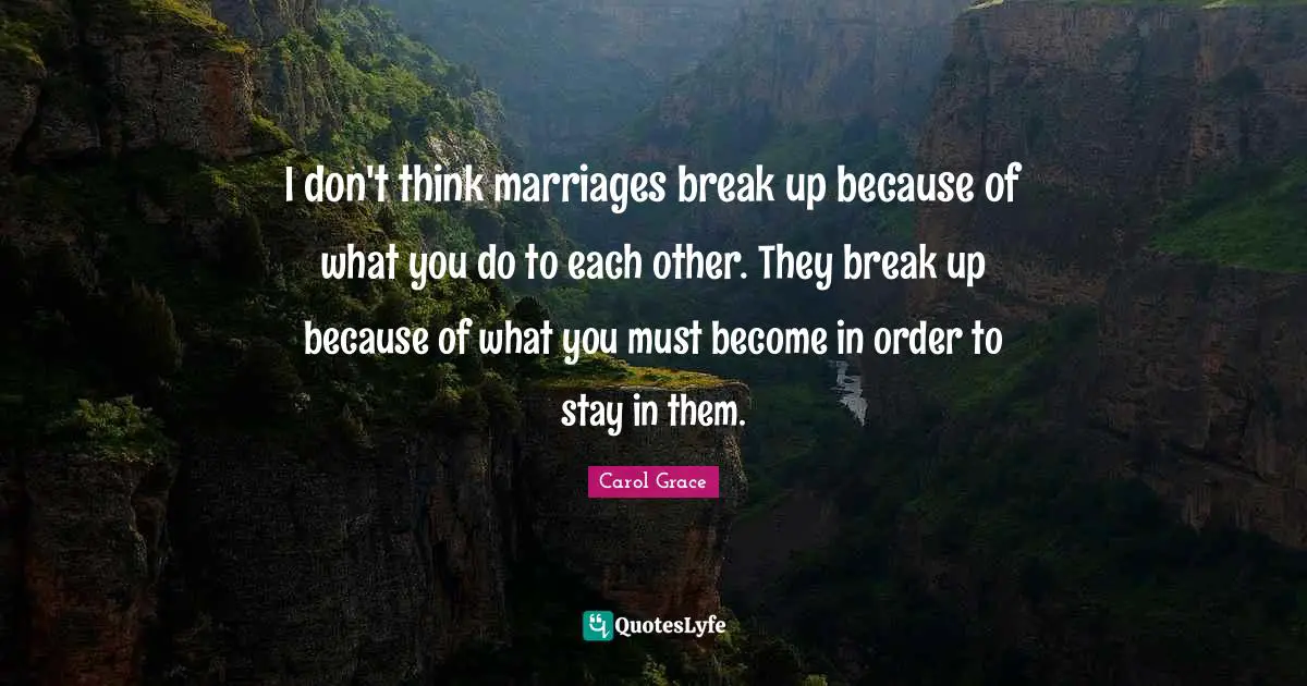 I don't think marriages break up because of what you do to each other. They break up because of what you must become in order to stay in them.
