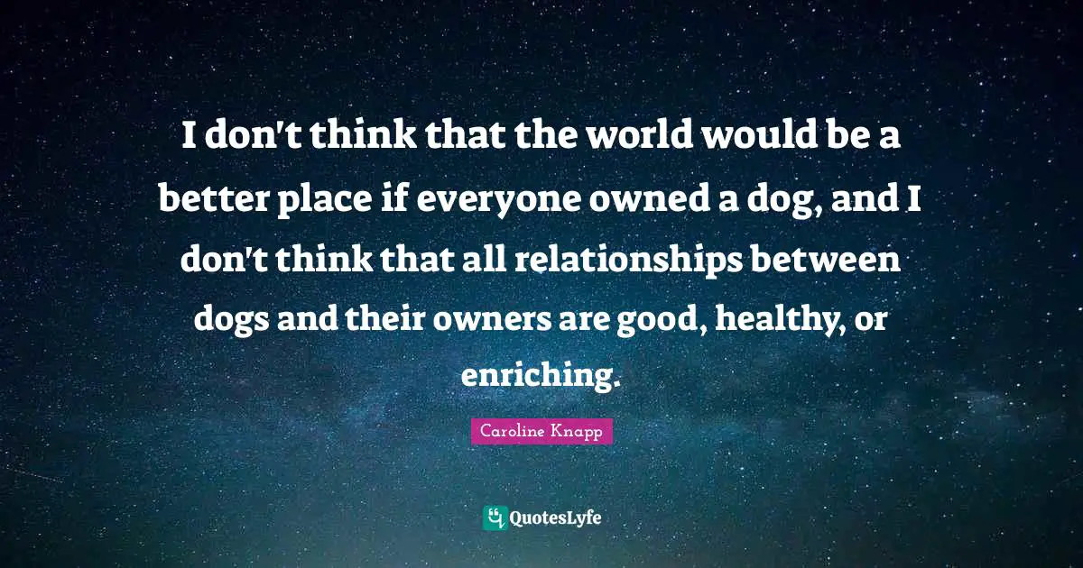 I don't think that the world would be a better place if everyone owned a dog, and I don't think that all relationships between dogs and their owners are good, healthy, or enriching.
