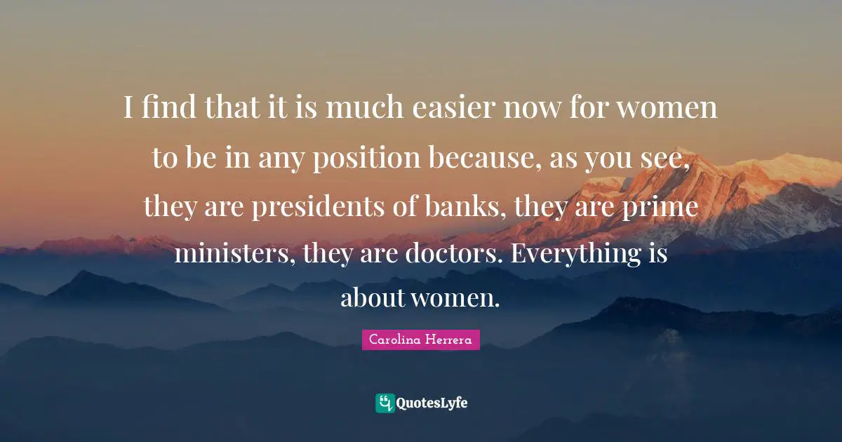 I find that it is much easier now for women to be in any position because, as you see, they are presidents of banks, they are prime ministers, they are doctors. Everything is about women.