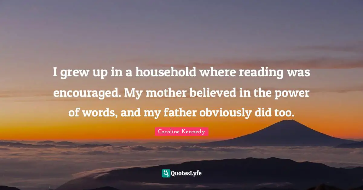 I grew up in a household where reading was encouraged. My mother believed in the power of words, and my father obviously did too.