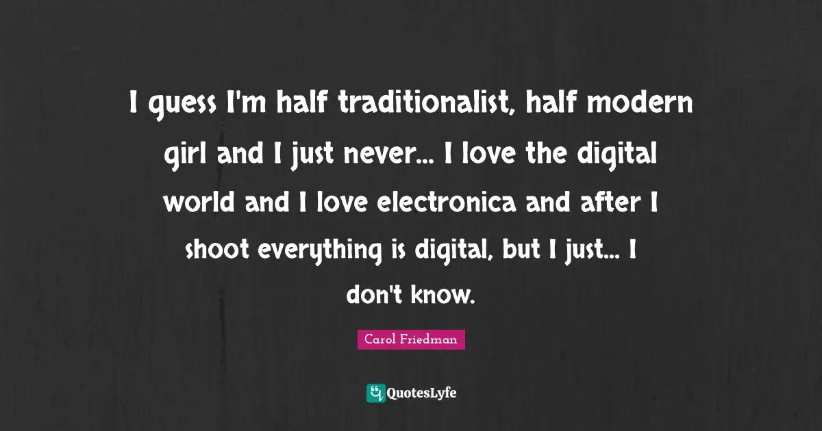 I guess I'm half traditionalist, half modern girl and I just never... I love the digital world and I love electronica and after I shoot everything is digital, but I just... I don't know.