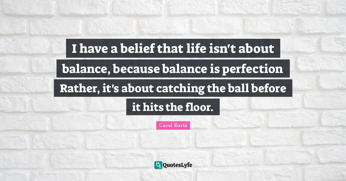 I have a belief that life isn't about balance, because balance is perfection Rather, it's about catching the ball before it hits the floor.