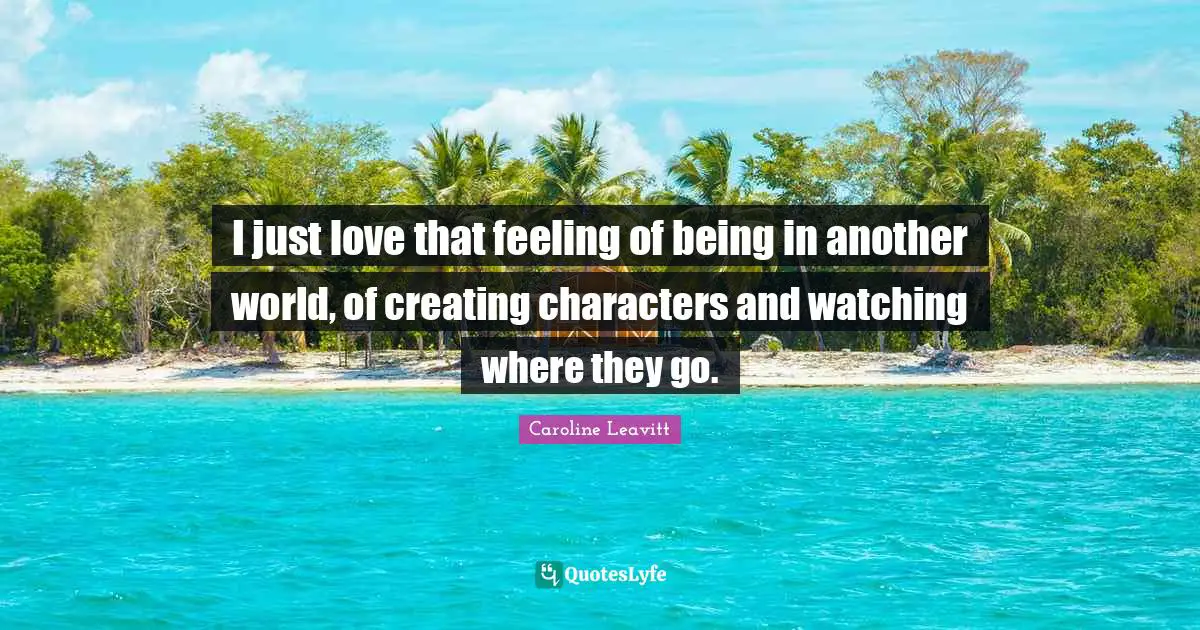 I just love that feeling of being in another world, of creating characters and watching where they go.