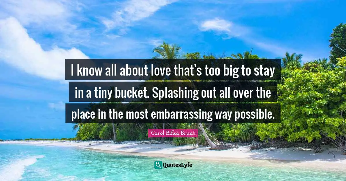 I know all about love that's too big to stay in a tiny bucket. Splashing out all over the place in the most embarrassing way possible.