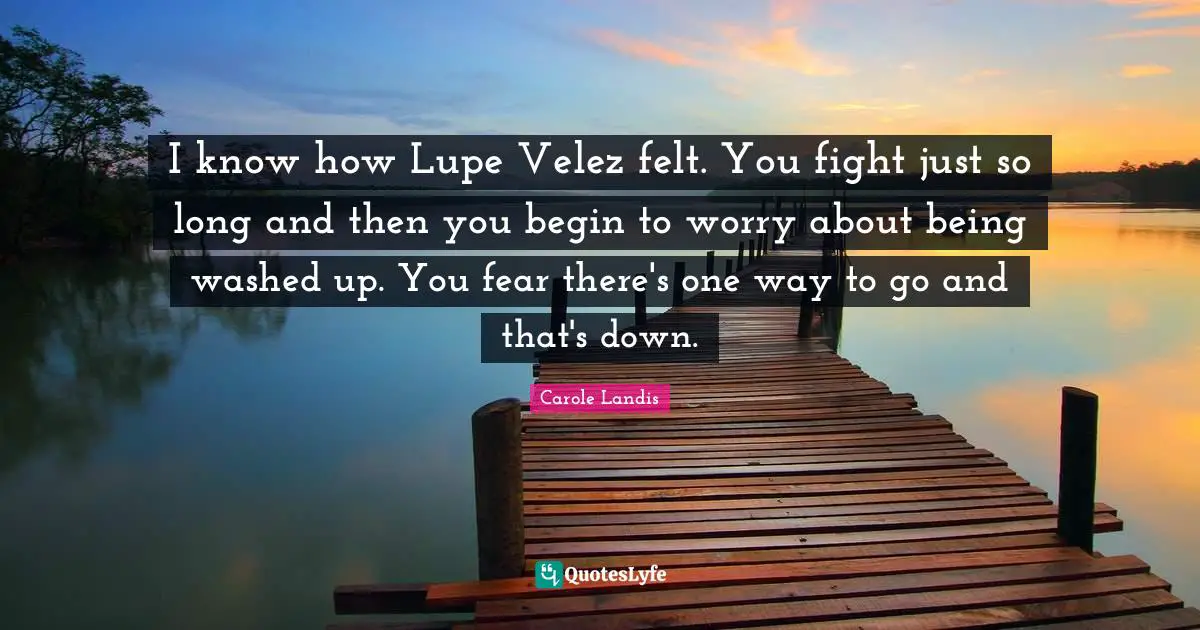 I know how Lupe Velez felt. You fight just so long and then you begin to worry about being washed up. You fear there's one way to go and that's down.