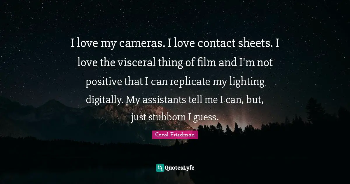 I love my cameras. I love contact sheets. I love the visceral thing of film and I'm not positive that I can replicate my lighting digitally. My assistants tell me I can, but, just stubborn I guess.