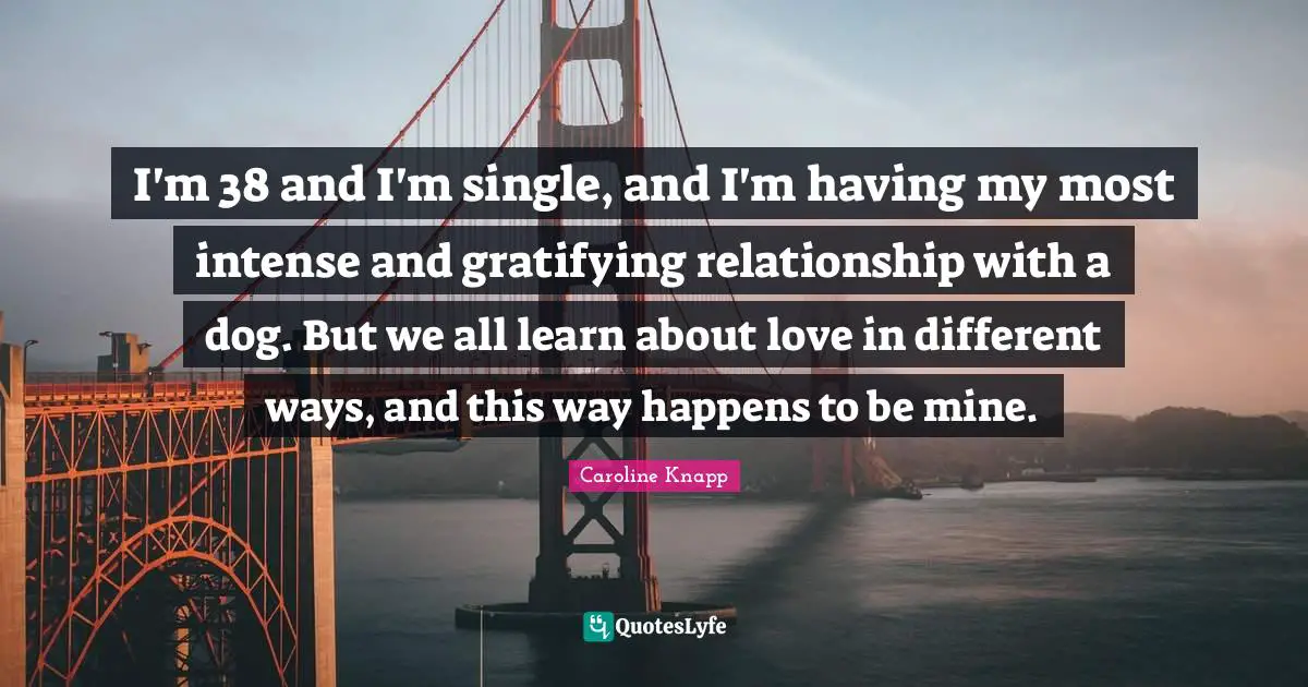 I'm 38 and I'm single, and I'm having my most intense and gratifying relationship with a dog. But we all learn about love in different ways, and this way happens to be mine.