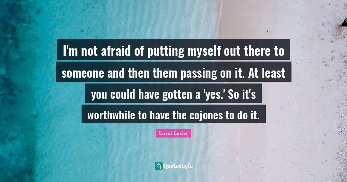I'm not afraid of putting myself out there to someone and then them passing on it. At least you could have gotten a 'yes.' So it's worthwhile to have the cojones to do it.