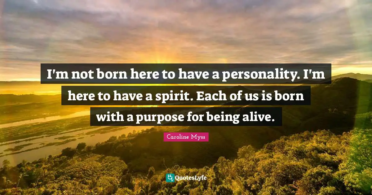 I'm not born here to have a personality. I'm here to have a spirit. Each of us is born with a purpose for being alive.