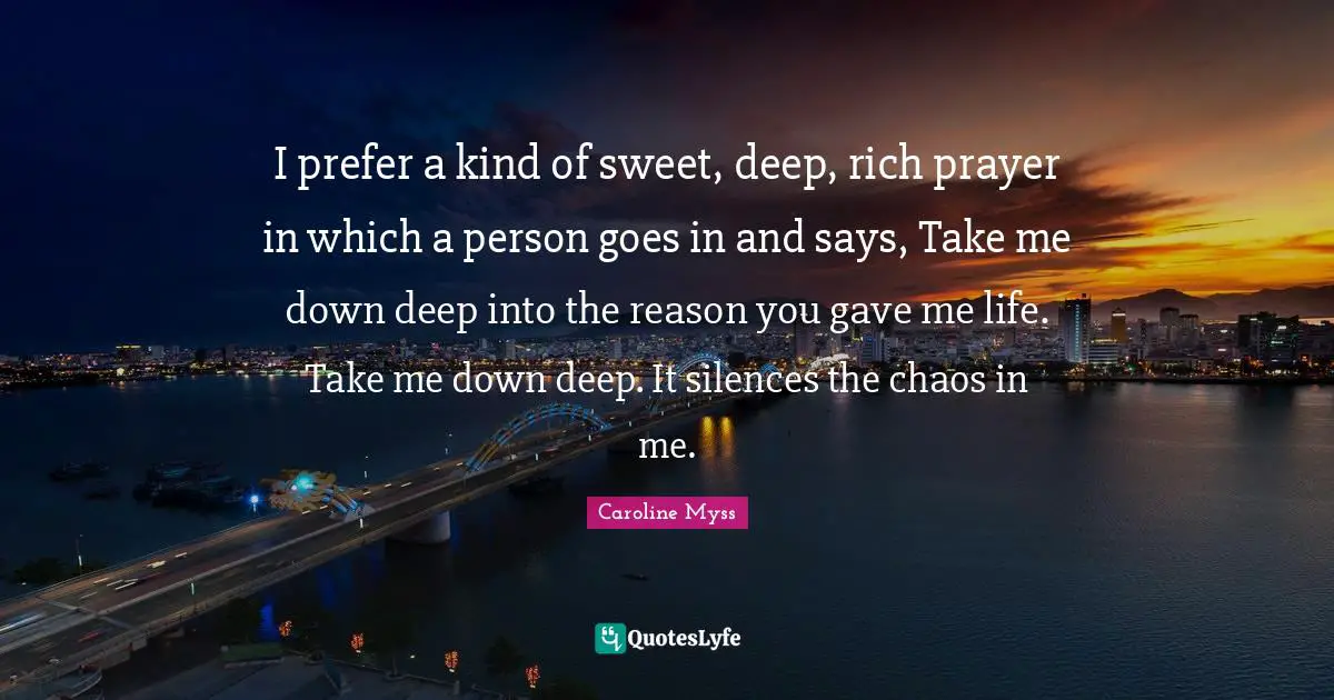 I prefer a kind of sweet, deep, rich prayer in which a person goes in and says, Take me down deep into the reason you gave me life. Take me down deep. It silences the chaos in me.