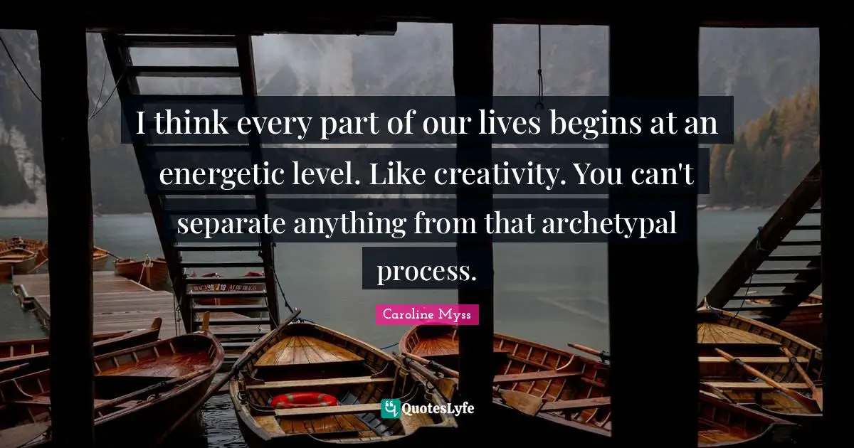I think every part of our lives begins at an energetic level. Like creativity. You can't separate anything from that archetypal process.