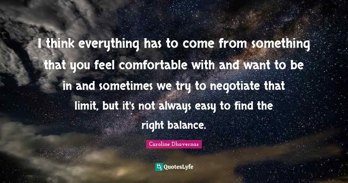I think everything has to come from something that you feel comfortable with and want to be in and sometimes we try to negotiate that limit, but it's not always easy to find the right balance.