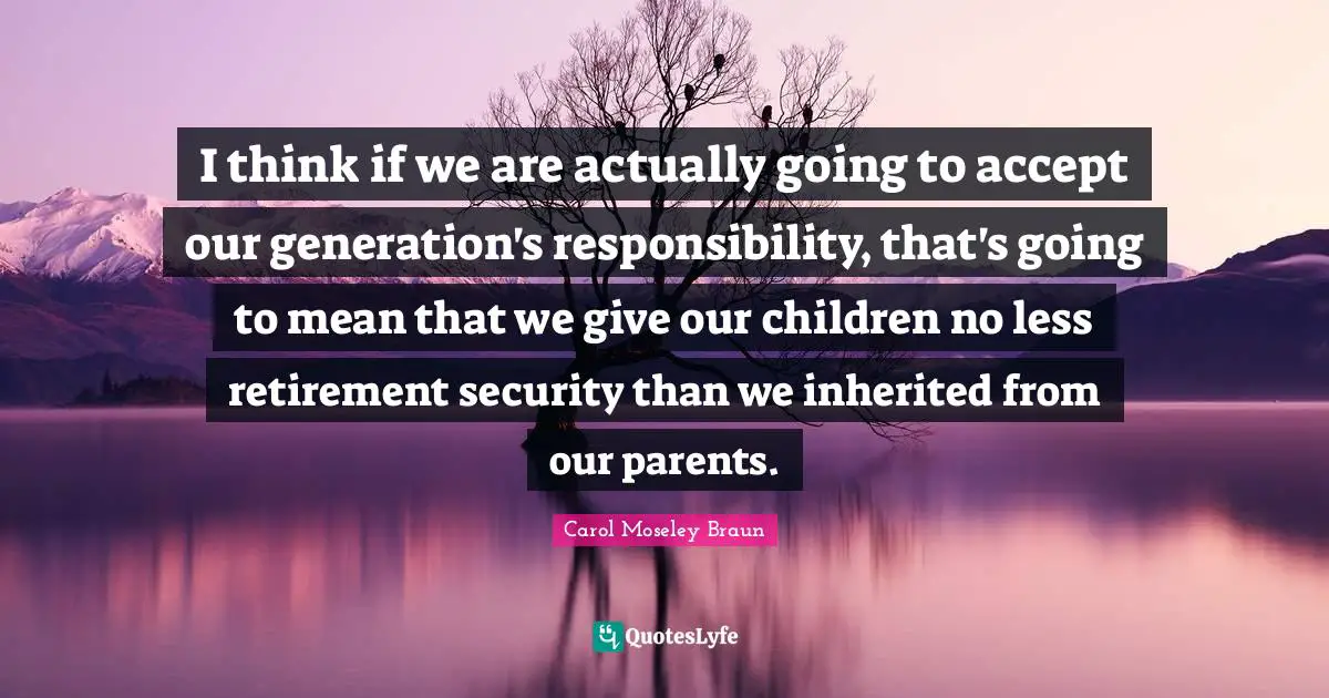 I think if we are actually going to accept our generation's responsibility, that's going to mean that we give our children no less retirement security than we inherited from our parents.
