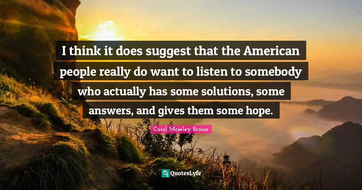 I think it does suggest that the American people really do want to listen to somebody who actually has some solutions, some answers, and gives them some hope.