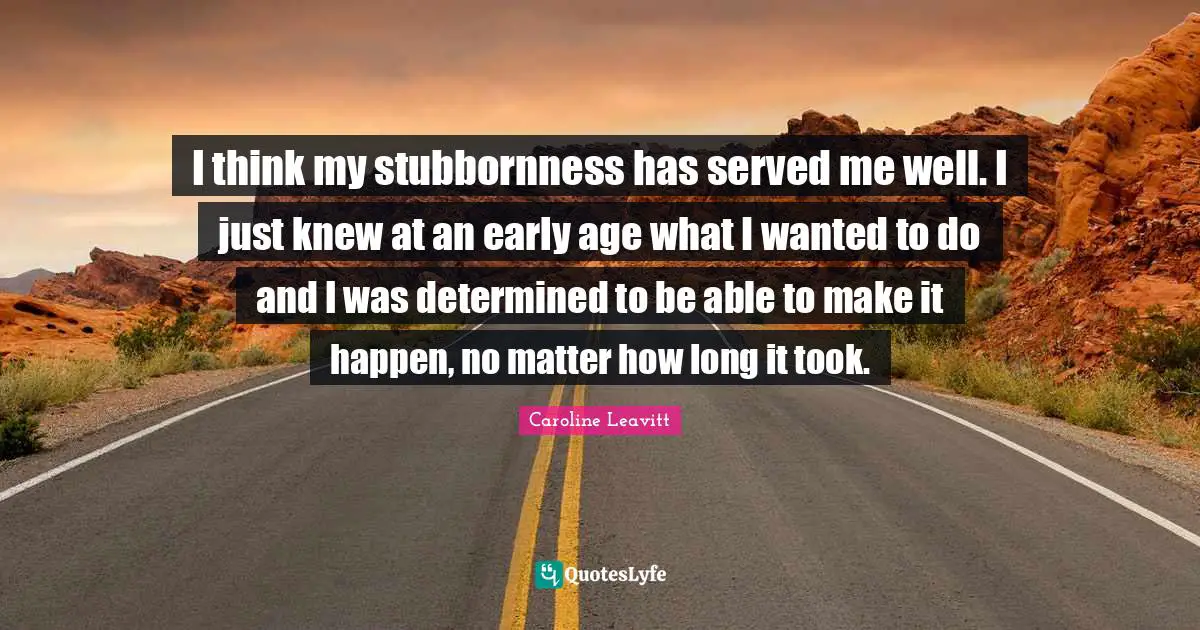 I think my stubbornness has served me well. I just knew at an early age what I wanted to do and I was determined to be able to make it happen, no matter how long it took.