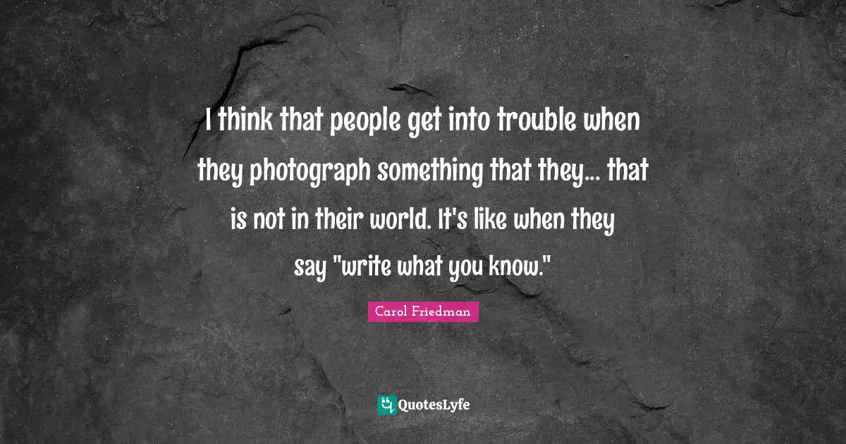 I think that people get into trouble when they photograph something that they... that is not in their world. It's like when they say "write what you know."