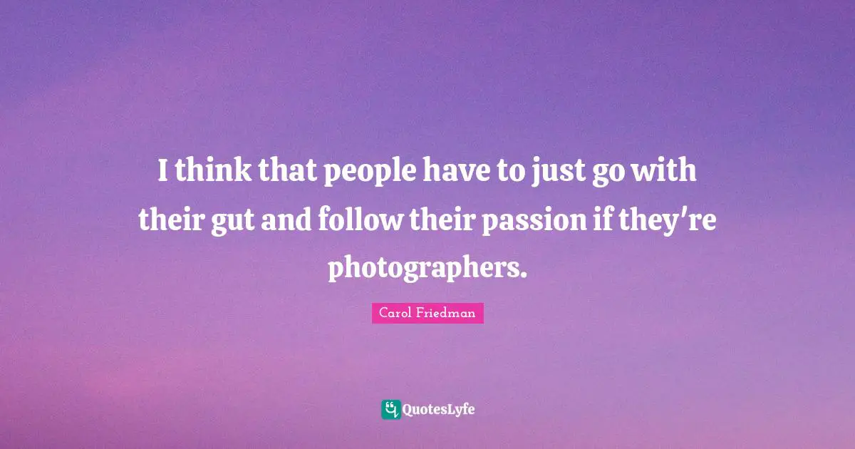 I think that people have to just go with their gut and follow their passion if they're photographers.