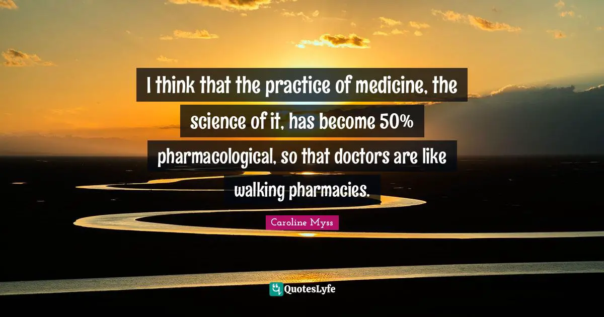 I think that the practice of medicine, the science of it, has become 50% pharmacological, so that doctors are like walking pharmacies.