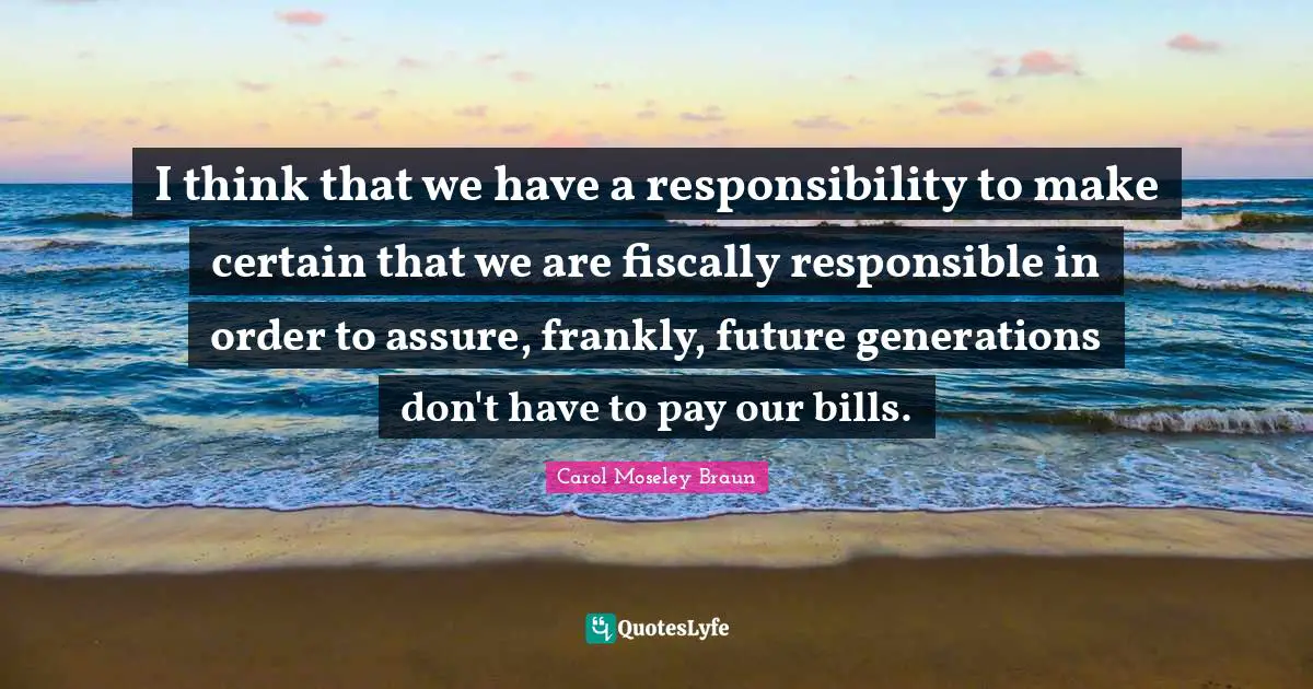 I think that we have a responsibility to make certain that we are fiscally responsible in order to assure, frankly, future generations don't have to pay our bills.