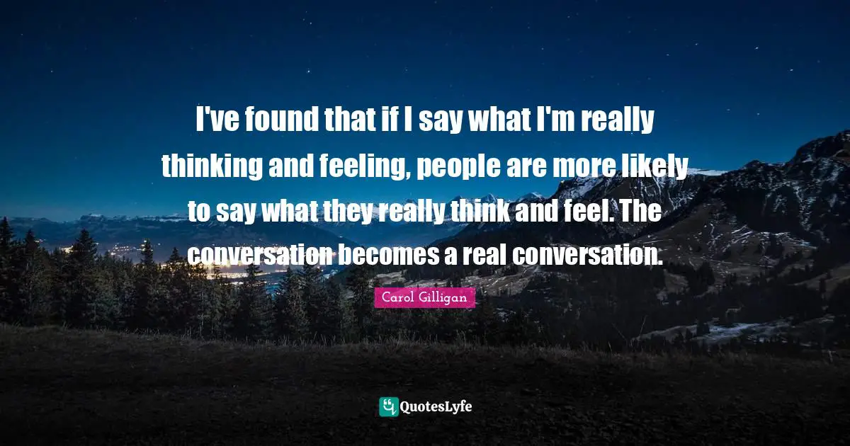 I've found that if I say what I'm really thinking and feeling, people are more likely to say what they really think and feel. The conversation becomes a real conversation.