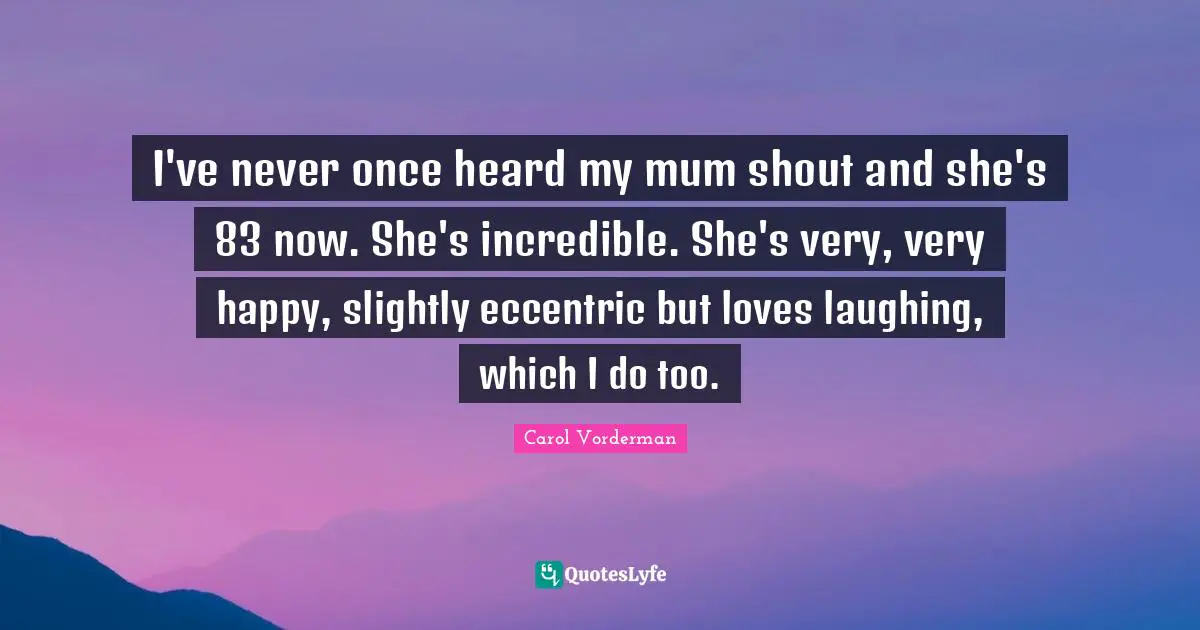 I've never once heard my mum shout and she's 83 now. She's incredible. She's very, very happy, slightly eccentric but loves laughing, which I do too.