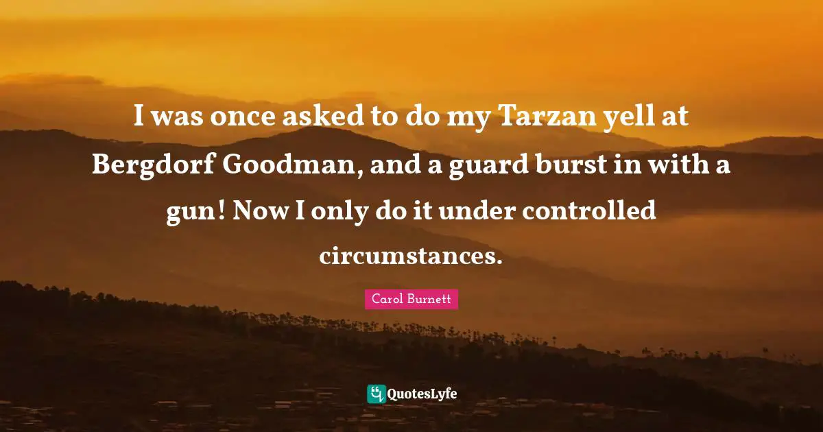 I was once asked to do my Tarzan yell at Bergdorf Goodman, and a guard burst in with a gun! Now I only do it under controlled circumstances.