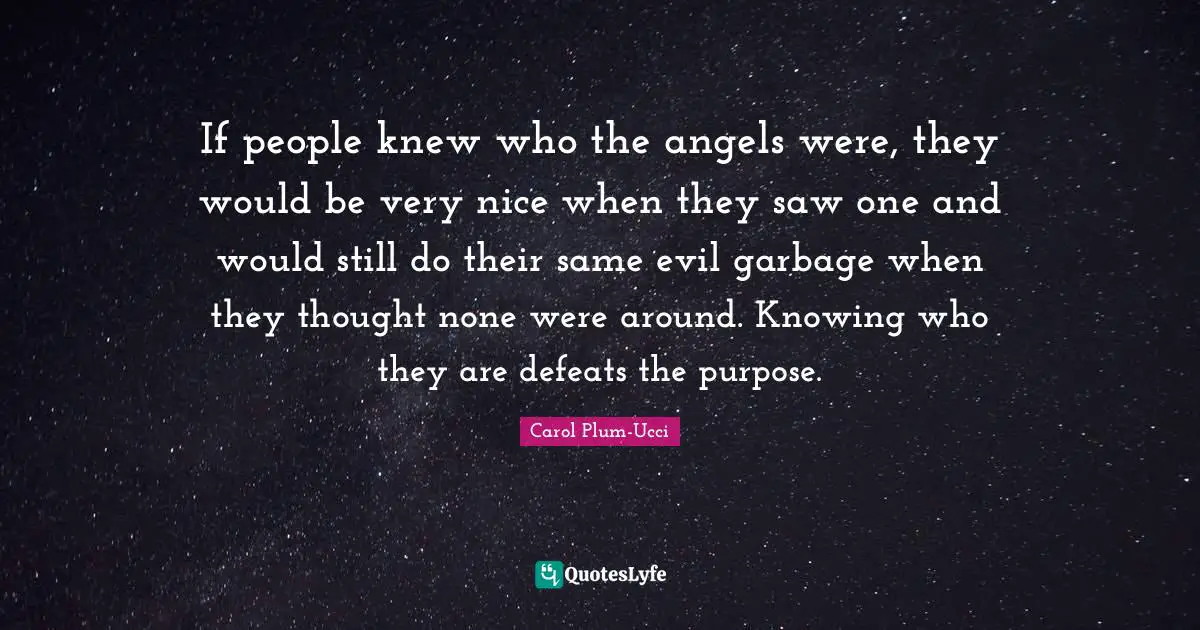If people knew who the angels were, they would be very nice when they saw one and would still do their same evil garbage when they thought none were around. Knowing who they are defeats the purpose.