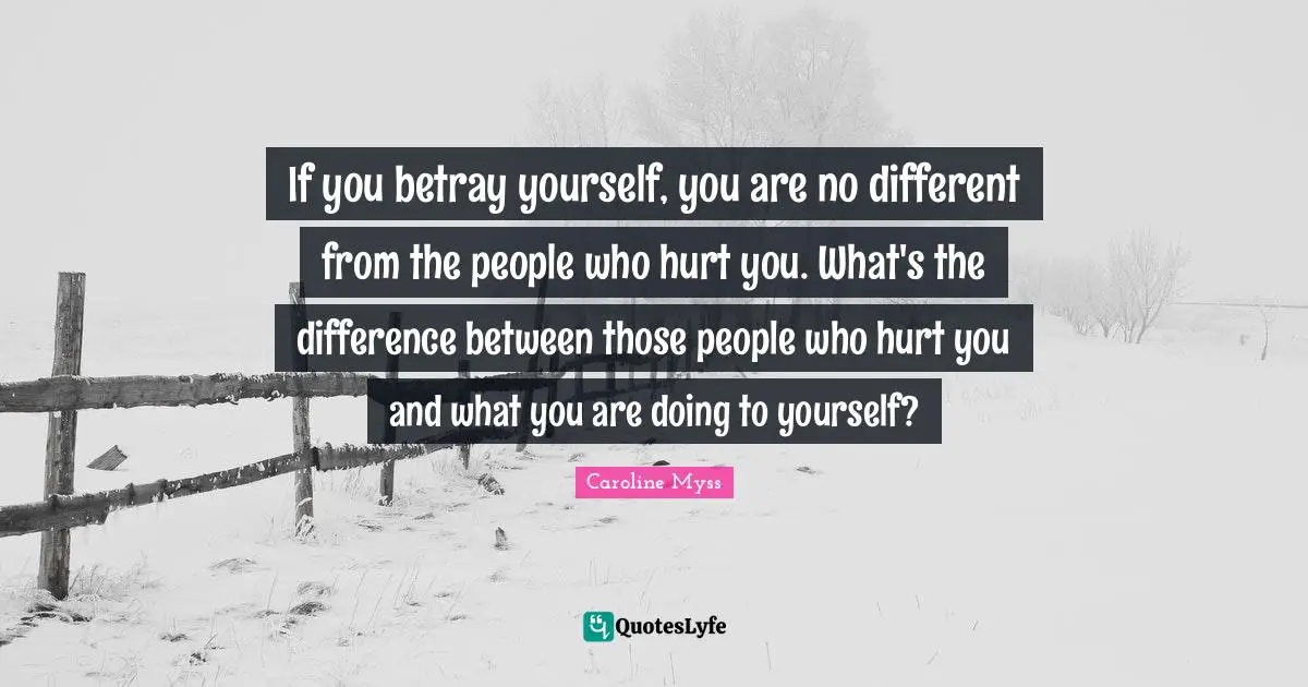 If you betray yourself, you are no different from the people who hurt you. What's the difference between those people who hurt you and what you are doing to yourself?