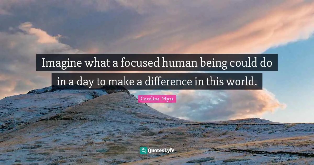 Imagine what a focused human being could do in a day to make a difference in this world.