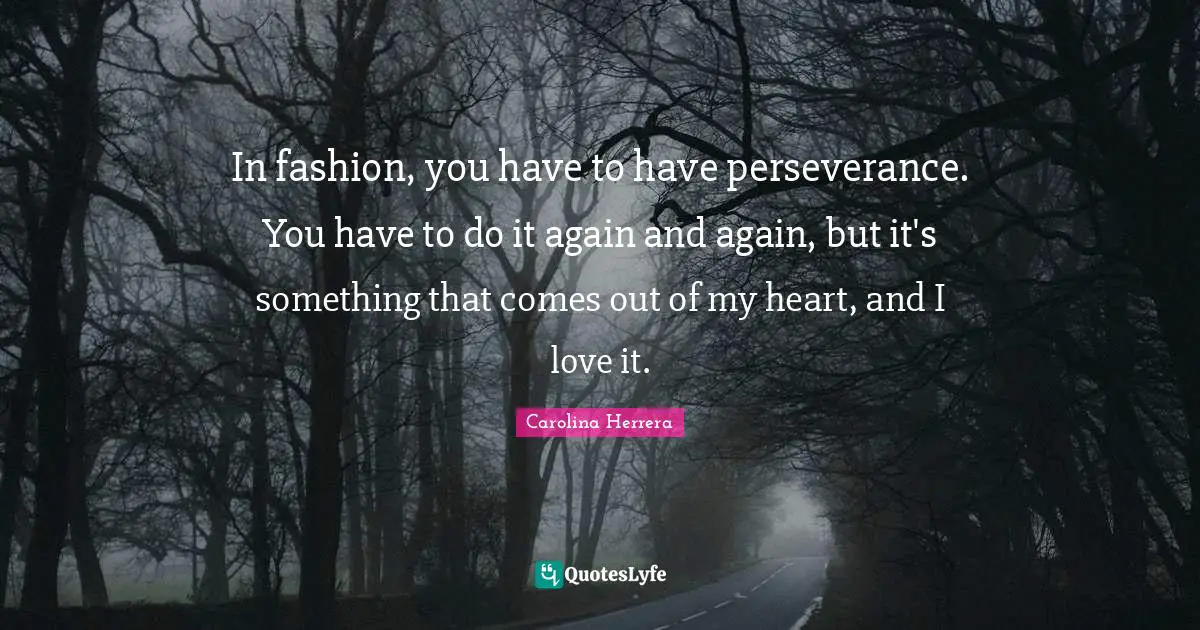 In fashion, you have to have perseverance. You have to do it again and again, but it's something that comes out of my heart, and I love it.