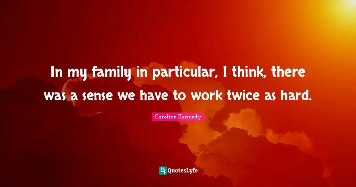 In my family in particular, I think, there was a sense we have to work twice as hard.