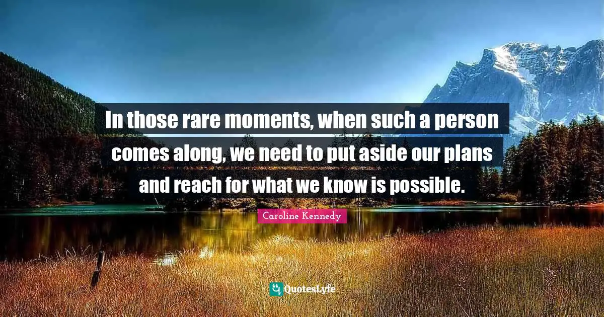 In those rare moments, when such a person comes along, we need to put aside our plans and reach for what we know is possible.