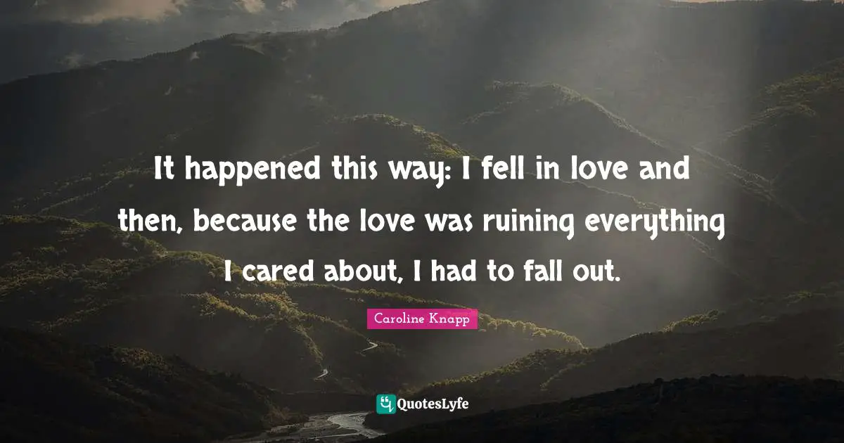 It happened this way: I fell in love and then, because the love was ruining everything I cared about, I had to fall out.