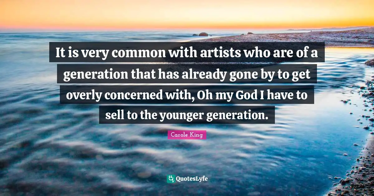 It is very common with artists who are of a generation that has already gone by to get overly concerned with, Oh my God I have to sell to the younger generation.
