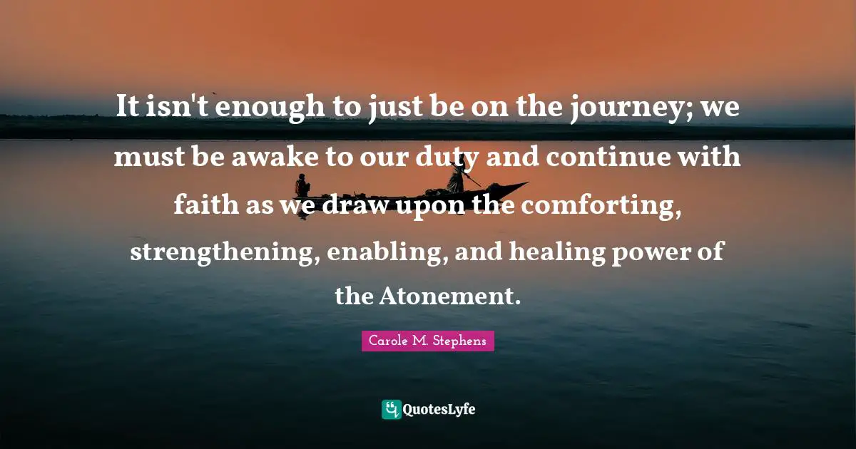 Enabling Quotes: "It isn't enough to just be on the journey; we must be awake to our duty and continue with faith as we draw upon the comforting, strengthening, enabling, and healing power of the Atonement."