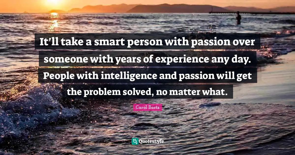 It'll take a smart person with passion over someone with years of experience any day. People with intelligence and passion will get the problem solved, no matter what.